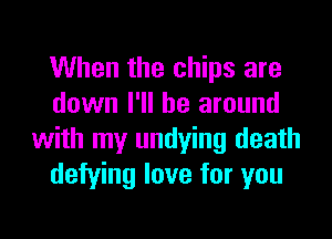 When the chips are
down I'll be around
with my undying death
defying love for you