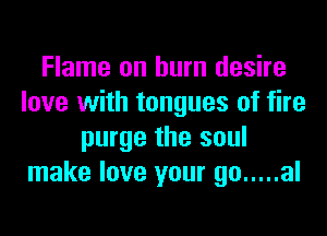 Flame on burn desire
love with tongues of fire
purge the soul
make love your go ..... al