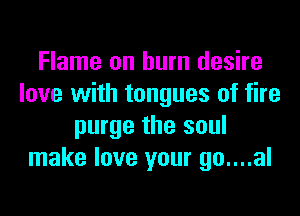 Flame on burn desire
love with tongues of fire
purge the soul
make love your go....al