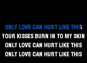 ONLY LOVE CAN HURT LIKE THIS
YOUR KISSES BURN IN TO MY SKIN
ONLY LOVE CAN HURT LIKE THIS
ONLY LOVE CAN HURT LIKE THIS