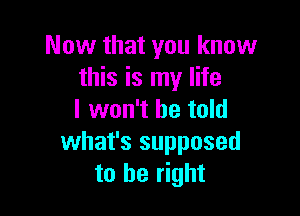 Now that you know
this is my life

I won't be told
what's supposed
to be right