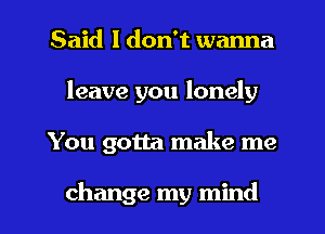 Said I don't wanna
leave you lonely

You gotta make me

change my mind I