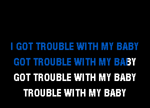 I GOT TROUBLE WITH MY BABY
GOT TROUBLE WITH MY BABY
GOT TROUBLE WITH MY BABY

TROUBLE WITH MY BABY