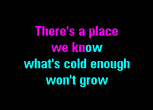There's a place
we know

what's cold enough
won't grow