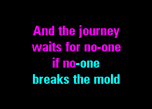 And the journey
waits for no-one

if no-one
breaks the mold