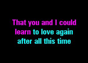 That you and I could

learn to love again
after all this time