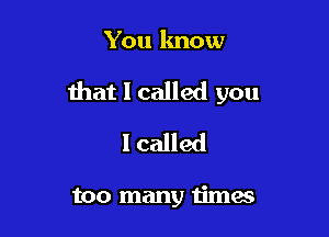 You know

that I called you

I called

too many timas