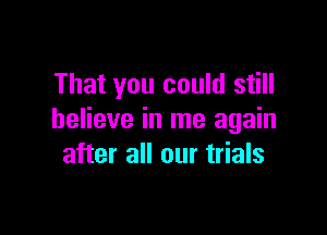 That you could still

believe in me again
after all our trials