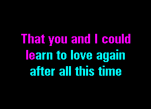 That you and I could

learn to love again
after all this time