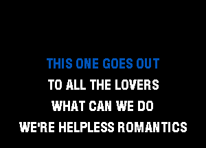 THIS ONE GOES OUT
TO ALL THE LOVERS
WHAT CAN WE DO
WE'RE HELPLESS ROMANTICS