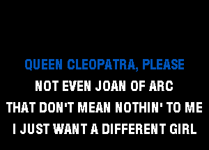 QUEEN CLEOPATRA, PLEASE
NOT EVEN JOAN 0F ARC
THAT DON'T MEAN HOTHlH' TO ME
I JUST WANT A DIFFERENT GIRL