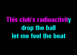 This club's radioactivity

drop the hall
let me feel the beat