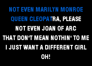 NOT EVEN MARILYN MONROE
QUEEN CLEOPATRA, PLEASE
NOT EVEN JOAN 0F ARC
THAT DON'T MEAN HOTHlH' TO ME
I JUST WANT A DIFFERENT GIRL
0H!