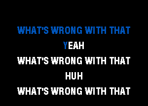 WHAT'S WRONG WITH THAT
YEAH

WHAT'S WRONG WITH THAT
HU H

WHAT'S WRONG WITH THAT