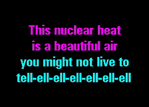 This nuclear heat
is a beautiful air

you might not live to
tell-eII-eIl-ell-eIl-ell-ell