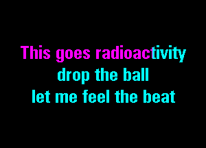 This goes radioactivity

drop the hall
let me feel the beat