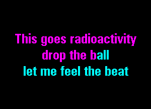 This goes radioactivity

drop the hall
let me feel the beat