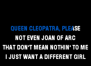 QUEEN CLEOPATRA, PLEASE
NOT EVEN JOAN 0F ARC
THAT DON'T MEAN HOTHlH' TO ME
I JUST WANT A DIFFERENT GIRL