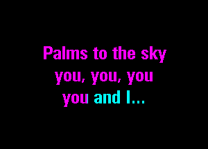 Palms to the sky

you,you,you
you and l...