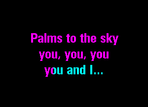 Palms to the sky

you,you,you
you and l...