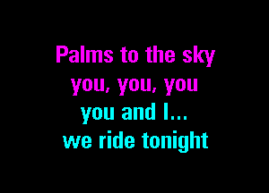 Palms to the sky
you.you,you

you and l...
we ride tonight