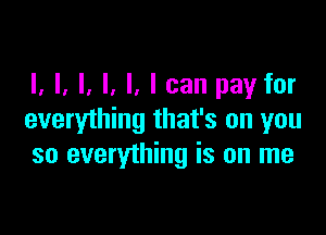 I, l, l, l, I, I can pay for

everything that's on you
so everything is on me