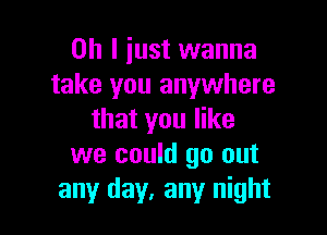 Oh I just wanna
take you anywhere

that you like
we could go out
any day, any night