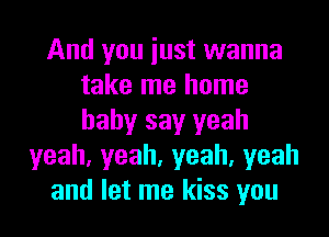 And you iust wanna
take me home
baby say yeah

yeah,yeah,yeah,yeah
and let me kiss you