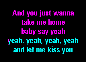 And you iust wanna
take me home
baby say yeah

yeah,yeah,yeah,yeah
and let me kiss you