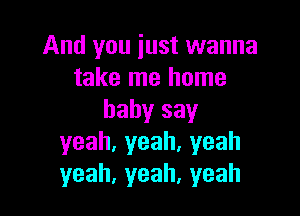 And you iust wanna
take me home

babysay
yeah,yeah.yeah
yeah,yeah,yeah