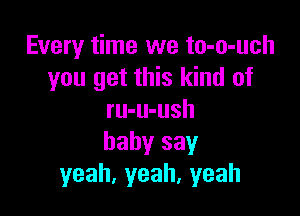 Every time we to-o-uch
you get this kind of

ru-u-ush
baby say
yeah,yeah,yeah