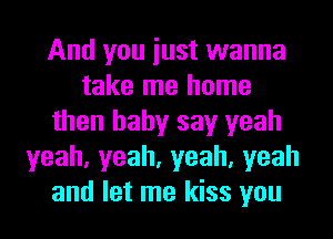 And you iust wanna
take me home
then baby say yeah
yeah,yeah,yeah,yeah
and let me kiss you