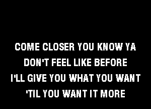 COME CLOSER YOU KNOW YA
DON'T FEEL LIKE BEFORE
I'LL GIVE YOU WHAT YOU WANT
'TIL YOU WANT IT MORE