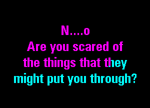N....o
Are you scared of

the things that they
might put you through?