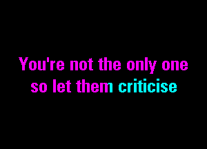 You're not the only one

so let them criticise