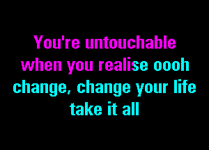 You're untouchable
when you realise oooh

change, change your life
take it all