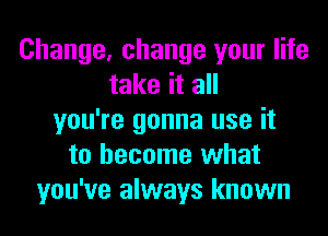 Change, change your life
take it all
you're gonna use it
to become what
you've always known