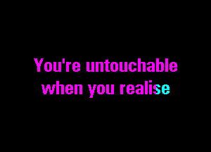 You're untouchable

when you realise