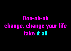 Ooo-oh-oh

change, change your life
take it all