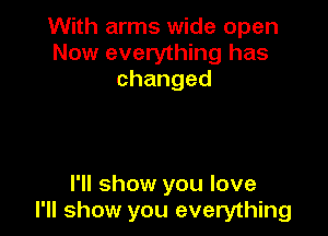 With arms wide open
Now everything has
changed

I'll show you love
I'll show you everything