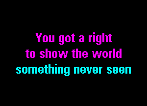 You got a right

to show the world
something never seen