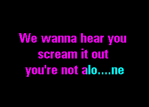 We wanna hear you

scream it out
you're not alo....ne