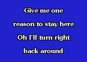 Give me one

reason to stay here

Oh I'll turn right

back around