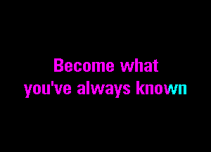 Become what

you've always known