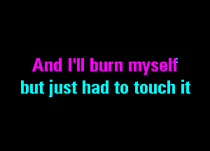 And I'll burn myself

but just had to touch it