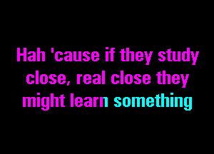 Hah 'cause if they study

close, real close they
might learn something