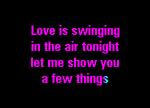 Love is swinging
in the air tonight

let me show you
a few things