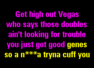 Get high out Vegas
who says those doubles
ain't looking for trouble
you iust got good genes
so a nemea tryna cuff you