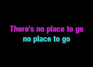 There's no place to go

no place to go