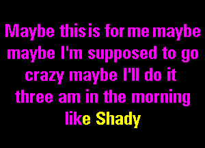 Maybe this is for me maybe
maybe I'm supposed to go
crazy maybe I'll do it

three am in the morning
like Shady
